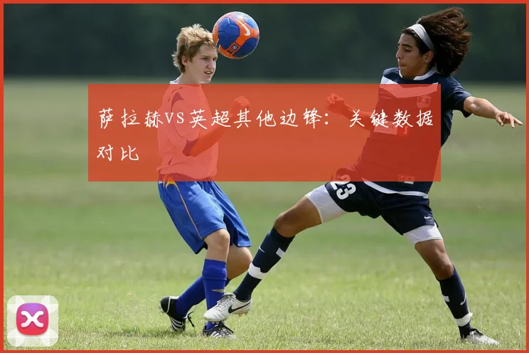 萨拉赫vs英超其他边锋:关键数据对比