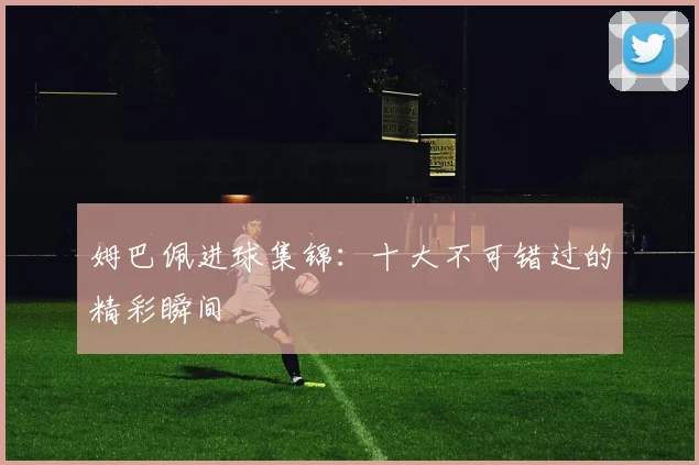 姆巴佩进球集锦:十大不可错过的精彩瞬间