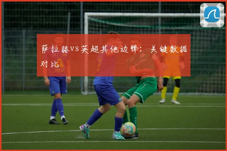 萨拉赫vs英超其他边锋：关键数据对比