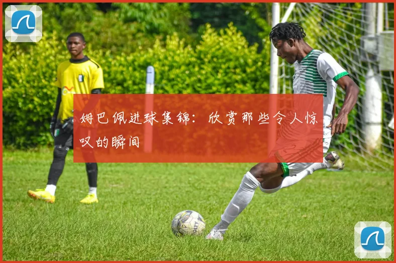 姆巴佩进球集锦:欣赏那些令人惊叹的瞬间